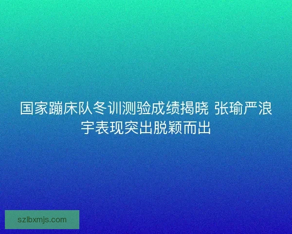 国家蹦床队冬训测验成绩揭晓 张瑜严浪宇表现突出脱颖而出