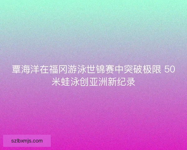 覃海洋在福冈游泳世锦赛中突破极限 50米蛙泳创亚洲新纪录