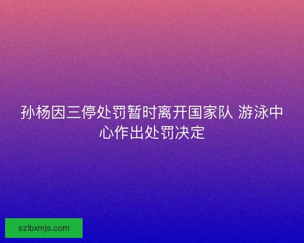 孙杨因三停处罚暂时离开国家队 游泳中心作出处罚决定