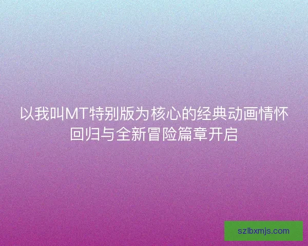 以我叫MT特别版为核心的经典动画情怀回归与全新冒险篇章开启