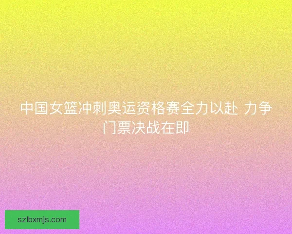 中国女篮冲刺奥运资格赛全力以赴 力争门票决战在即