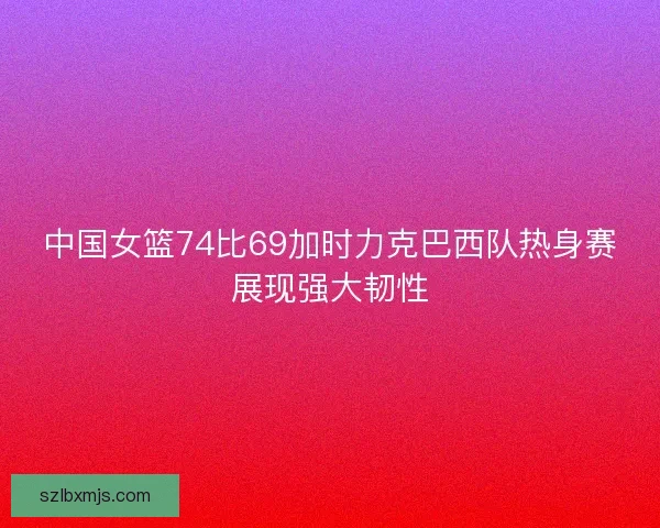 中国女篮74比69加时力克巴西队热身赛展现强大韧性