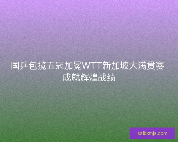 国乒包揽五冠加冕WTT新加坡大满贯赛 成就辉煌战绩